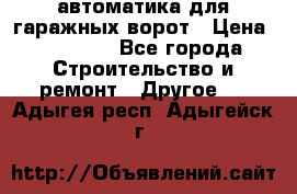 автоматика для гаражных ворот › Цена ­ 35 000 - Все города Строительство и ремонт » Другое   . Адыгея респ.,Адыгейск г.